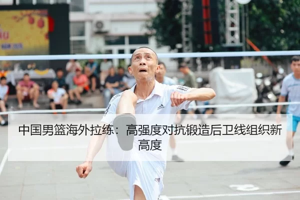 中国男篮海外拉练：高强度对抗锻造后卫线组织新高度
