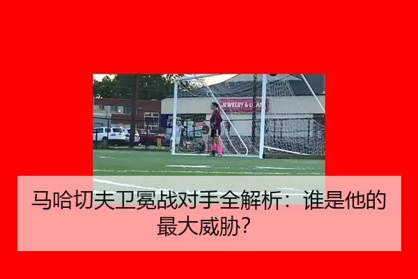 马哈切夫卫冕战对手全解析：谁是他的最大威胁？