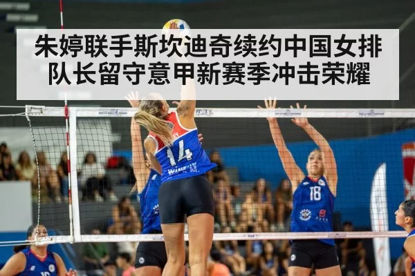 朱婷联手斯坎迪奇续约中国女排队长留守意甲新赛季冲击荣耀