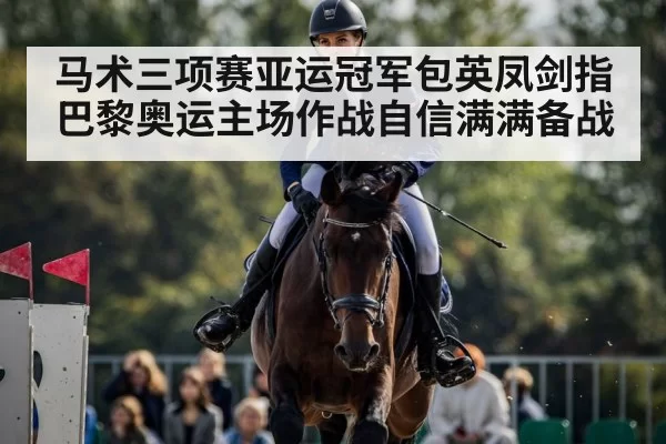 马术三项赛亚运冠军包英凤剑指巴黎奥运主场作战自信满满备战