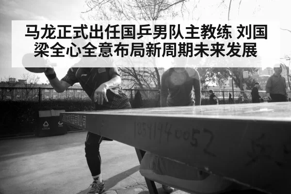 马龙正式出任国乒男队主教练 刘国梁全心全意布局新周期未来发展