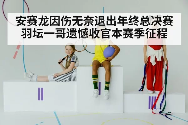 安赛龙因伤无奈退出年终总决赛 羽坛一哥遗憾收官本赛季征程
